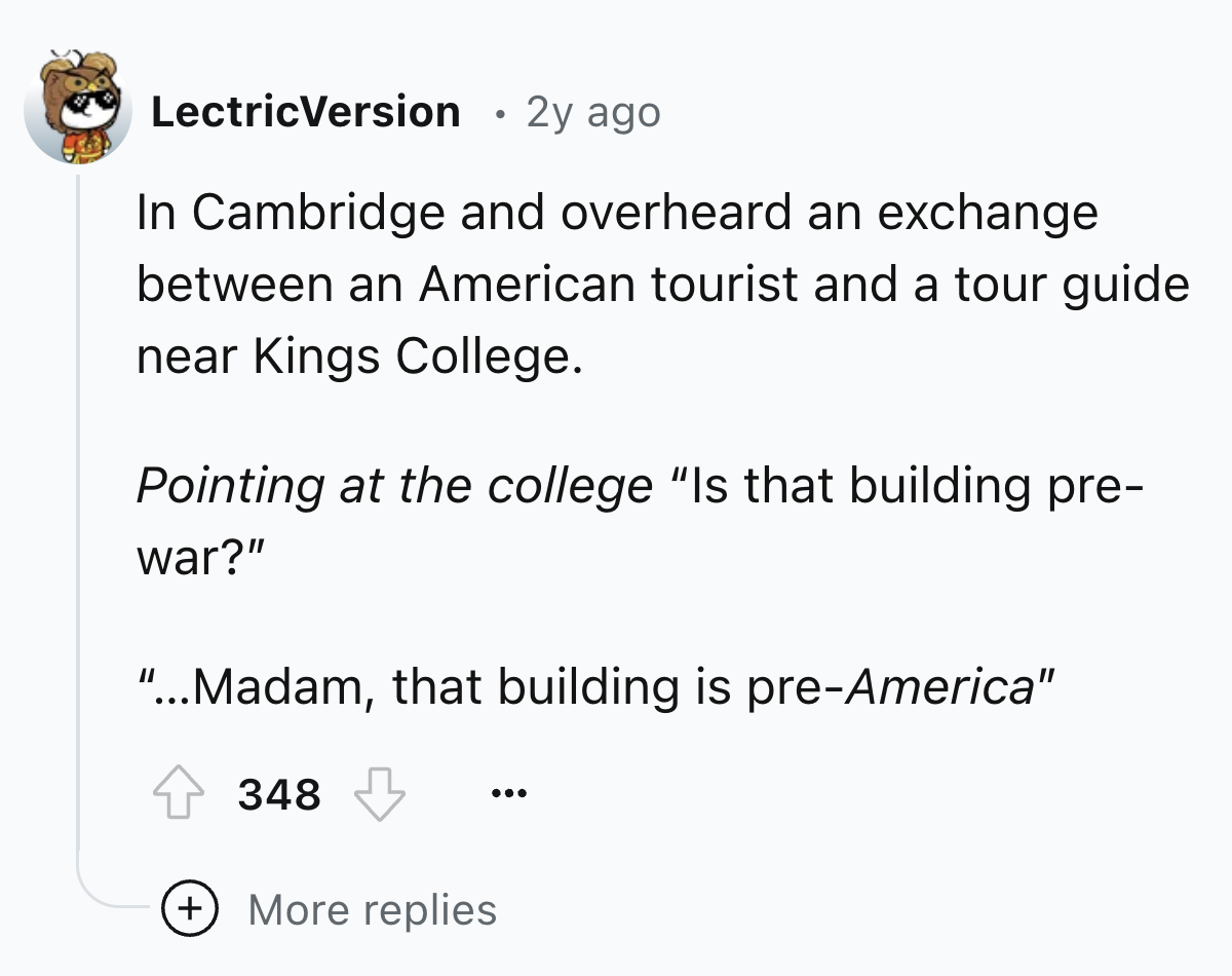 screenshot - LectricVersion 2y ago In Cambridge and overheard an exchange between an American tourist and a tour guide near Kings College. Pointing at the college "Is that building pre war?" "...Madam, that building is preAmerica" 348 More replies